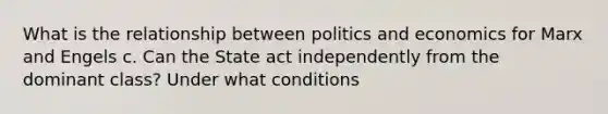 What is the relationship between politics and economics for Marx and Engels c. Can the State act independently from the dominant class? Under what conditions