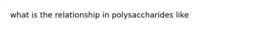 what is the relationship in polysaccharides like