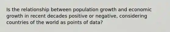 Is the relationship between population growth and economic growth in recent decades positive or negative, considering countries of the world as points of data?