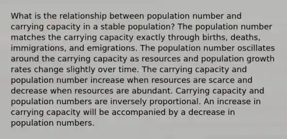 What is the relationship between population number and carrying capacity in a stable population? The population number matches the carrying capacity exactly through births, deaths, immigrations, and emigrations. The population number oscillates around the carrying capacity as resources and population growth rates change slightly over time. The carrying capacity and population number increase when resources are scarce and decrease when resources are abundant. Carrying capacity and population numbers are inversely proportional. An increase in carrying capacity will be accompanied by a decrease in population numbers.