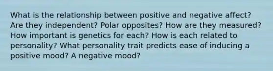 What is the relationship between positive and negative affect? Are they independent? Polar opposites? How are they measured? How important is genetics for each? How is each related to personality? What personality trait predicts ease of inducing a positive mood? A negative mood?