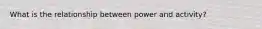 What is the relationship between power and activity?