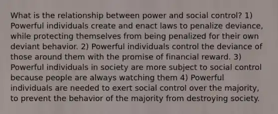 What is the relationship between power and social control? 1) Powerful individuals create and enact laws to penalize deviance, while protecting themselves from being penalized for their own deviant behavior. 2) Powerful individuals control the deviance of those around them with the promise of financial reward. 3) Powerful individuals in society are more subject to social control because people are always watching them 4) Powerful individuals are needed to exert social control over the majority, to prevent the behavior of the majority from destroying society.