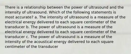 There is a relationship between the power of ultrasound and the intensity of ultrasound. Which of the following statements is most accurate? a. The intensity of ultrasound is a measure of the electrical energy delivered to each square centimeter of the transducer b. The power of ultrasound is a measure of the electrical energy delivered to each square centimeter of the transducer c. The power of ultrasound is a measure of the intensity of the acoustical energy delivered to each square centimeter of the transducer