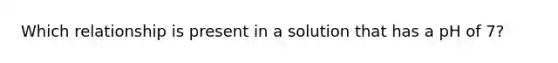 Which relationship is present in a solution that has a pH of 7?