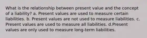 What is the relationship between present value and the concept of a liability? a. Present values are used to measure certain liabilities. b. Present values are not used to measure liabilities. c. Present values are used to measure all liabilities. d.Present values are only used to measure long-term liabilities.