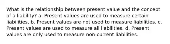 What is the relationship between present value and the concept of a liability? a. Present values are used to measure certain liabilities. b. Present values are not used to measure liabilities. c. Present values are used to measure all liabilities. d. Present values are only used to measure non-current liabilities.