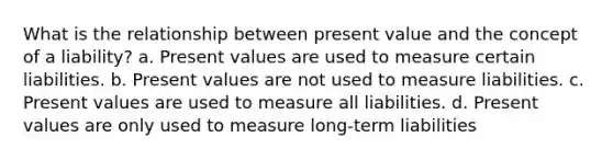 What is the relationship between present value and the concept of a liability? a. Present values are used to measure certain liabilities. b. Present values are not used to measure liabilities. c. Present values are used to measure all liabilities. d. Present values are only used to measure long-term liabilities