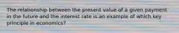 The relationship between the present value of a given payment in the future and the interest rate is an example of which key principle in economics?