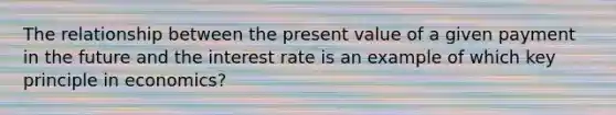 The relationship between the present value of a given payment in the future and the interest rate is an example of which key principle in economics?