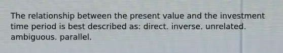 The relationship between the present value and the investment time period is best described as: direct. inverse. unrelated. ambiguous. parallel.