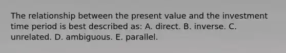 The relationship between the present value and the investment time period is best described as: A. direct. B. inverse. C. unrelated. D. ambiguous. E. parallel.