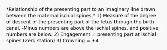 *Relationship of the presenting part to an imaginary line drawn between the maternal ischial spines.* 1) Measure of the degree of descent of the presenting part of the fetus through the birth canal. -Minus numbers are above the ischial spines, and positive numbers are below. 2) Engagement = presenting part at ischial spines (Zero station) 3) Crowning = +4