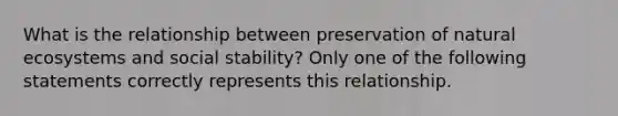 What is the relationship between preservation of natural ecosystems and social stability? Only one of the following statements correctly represents this relationship.