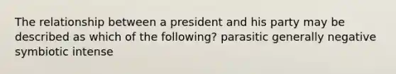 The relationship between a president and his party may be described as which of the following? parasitic generally negative symbiotic intense