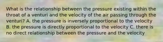 What is the relationship between the pressure existing within the throat of a venturi and the velocity of the air passing through the venturi? A. the pressure is inversely proportional to the velocity B. the pressure is directly proportional to the velocity C. there is no direct relationship between the pressure and the velocity