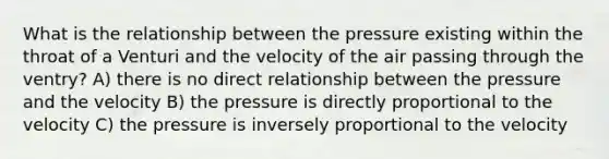 What is the relationship between the pressure existing within the throat of a Venturi and the velocity of the air passing through the ventry? A) there is no direct relationship between the pressure and the velocity B) the pressure is directly proportional to the velocity C) the pressure is inversely proportional to the velocity