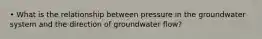 • What is the relationship between pressure in the groundwater system and the direction of groundwater flow?