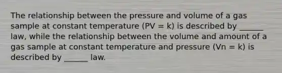 The relationship between the pressure and volume of a gas sample at constant temperature (PV = k) is described by ______ law, while the relationship between the volume and amount of a gas sample at constant temperature and pressure (Vn = k) is described by ______ law.