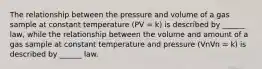 The relationship between the pressure and volume of a gas sample at constant temperature (PV = k) is described by ______ law, while the relationship between the volume and amount of a gas sample at constant temperature and pressure (VnVn = k) is described by ______ law.