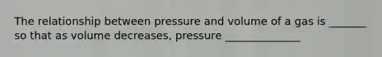 The relationship between pressure and volume of a gas is _______ so that as volume decreases, pressure ______________