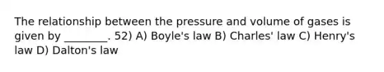 The relationship between the pressure and volume of gases is given by ________. 52) A) <a href='https://www.questionai.com/knowledge/kdvBalZ1bx-boyles-law' class='anchor-knowledge'>boyle's law</a> B) <a href='https://www.questionai.com/knowledge/kY0HYs0tQH-charles-law' class='anchor-knowledge'>charles' law</a> C) Henry's law D) Dalton's law