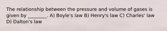 The relationship between the pressure and volume of gases is given by ________. A) <a href='https://www.questionai.com/knowledge/kdvBalZ1bx-boyles-law' class='anchor-knowledge'>boyle's law</a> B) Henry's law C) <a href='https://www.questionai.com/knowledge/kY0HYs0tQH-charles-law' class='anchor-knowledge'>charles' law</a> D) Dalton's law