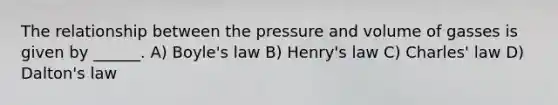 The relationship between the pressure and volume of gasses is given by ______. A) <a href='https://www.questionai.com/knowledge/kdvBalZ1bx-boyles-law' class='anchor-knowledge'>boyle's law</a> B) Henry's law C) <a href='https://www.questionai.com/knowledge/kY0HYs0tQH-charles-law' class='anchor-knowledge'>charles' law</a> D) Dalton's law