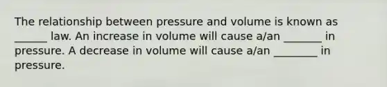 The relationship between pressure and volume is known as ______ law. An increase in volume will cause a/an _______ in pressure. A decrease in volume will cause a/an ________ in pressure.