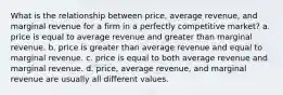 What is the relationship between price, average revenue, and marginal revenue for a firm in a perfectly competitive market? a. price is equal to average revenue and greater than marginal revenue. b. price is greater than average revenue and equal to marginal revenue. c. price is equal to both average revenue and marginal revenue. d. price, average revenue, and marginal revenue are usually all different values.