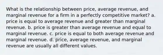 What is the relationship between price, average revenue, and marginal revenue for a firm in a perfectly competitive market? a. price is equal to average revenue and greater than marginal revenue. b. price is greater than average revenue and equal to marginal revenue. c. price is equal to both average revenue and marginal revenue. d. price, average revenue, and marginal revenue are usually all different values.