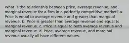 What is the relationship between price, average revenue, and marginal revenue for a firm in a perfectly competitive market? a. Price is equal to average revenue and greater than marginal revenue. b. Price is greater than average revenue and equal to marginal revenue. c. Price is equal to both average revenue and marginal revenue. d. Price, average revenue, and marginal revenue usually all have different values.