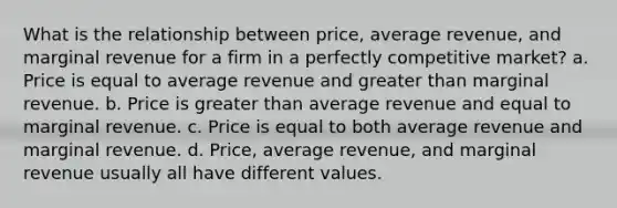 What is the relationship between price, average revenue, and marginal revenue for a firm in a perfectly competitive market? a. Price is equal to average revenue and <a href='https://www.questionai.com/knowledge/ktgHnBD4o3-greater-than' class='anchor-knowledge'>greater than</a> marginal revenue. b. Price is greater than average revenue and equal to marginal revenue. c. Price is equal to both average revenue and marginal revenue. d. Price, average revenue, and marginal revenue usually all have different values.