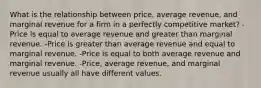 What is the relationship between price, average revenue, and marginal revenue for a firm in a perfectly competitive market? -Price is equal to average revenue and greater than marginal revenue. -Price is greater than average revenue and equal to marginal revenue. -Price is equal to both average revenue and marginal revenue. -Price, average revenue, and marginal revenue usually all have different values.