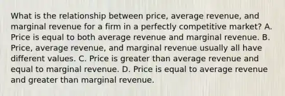 What is the relationship between​ price, average​ revenue, and marginal revenue for a firm in a perfectly competitive​ market? A. Price is equal to both average revenue and marginal revenue. B. ​Price, average​ revenue, and marginal revenue usually all have different values. C. Price is greater than average revenue and equal to marginal revenue. D. Price is equal to average revenue and greater than marginal revenue.