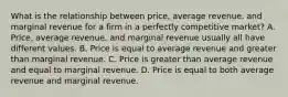 What is the relationship between​ price, average​ revenue, and marginal revenue for a firm in a perfectly competitive​ market? A. ​Price, average​ revenue, and marginal revenue usually all have different values. B. Price is equal to average revenue and greater than marginal revenue. C. Price is greater than average revenue and equal to marginal revenue. D. Price is equal to both average revenue and marginal revenue.