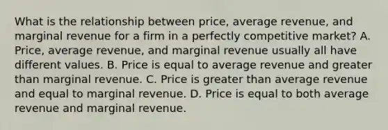 What is the relationship between​ price, average​ revenue, and marginal revenue for a firm in a perfectly competitive​ market? A. ​Price, average​ revenue, and marginal revenue usually all have different values. B. Price is equal to average revenue and greater than marginal revenue. C. Price is greater than average revenue and equal to marginal revenue. D. Price is equal to both average revenue and marginal revenue.