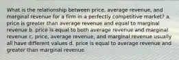 What is the relationship between price, average revenue, and marginal revenue for a firm in a perfectly competitive market? a. price is greater than average revenue and equal to marginal revenue b. price is equal to both average revenue and marginal revenue c. price, average revenue, and marginal revenue usually all have different values d. price is equal to average revenue and greater than marginal revenue