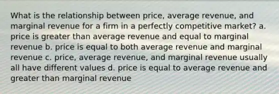 What is the relationship between price, average revenue, and marginal revenue for a firm in a perfectly competitive market? a. price is greater than average revenue and equal to marginal revenue b. price is equal to both average revenue and marginal revenue c. price, average revenue, and marginal revenue usually all have different values d. price is equal to average revenue and greater than marginal revenue