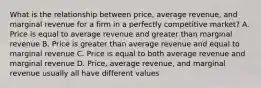 What is the relationship between price, average revenue, and marginal revenue for a firm in a perfectly competitive market? A. Price is equal to average revenue and greater than marginal revenue B. Price is greater than average revenue and equal to marginal revenue C. Price is equal to both average revenue and marginal revenue D. Price, average revenue, and marginal revenue usually all have different values