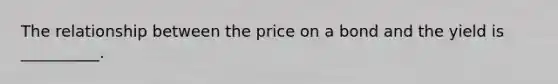 The relationship between the price on a bond and the yield is __________.