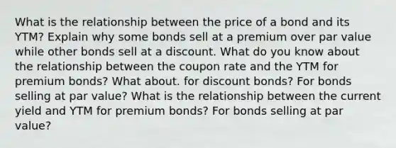 What is the relationship between the price of a bond and its YTM? Explain why some bonds sell at a premium over par value while other bonds sell at a discount. What do you know about the relationship between the coupon rate and the YTM for premium bonds? What about. for discount bonds? For bonds selling at par value? What is the relationship between the current yield and YTM for premium bonds? For bonds selling at par value?