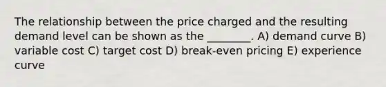 The relationship between the price charged and the resulting demand level can be shown as the ________. A) demand curve B) variable cost C) target cost D) break-even pricing E) experience curve