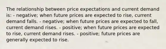 The relationship between price expectations and current demand is: - negative; when future prices are expected to rise, current demand falls. - negative; when future prices are expected to fall, current demand rises. - positive; when future prices are expected to rise, current demand rises. - positive; future prices are generally expected to rise.