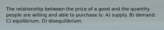 The relationship between the price of a good and the quantity people are willing and able to purchase is: A) supply. B) demand. C) equilibrium. D) disequilibrium.