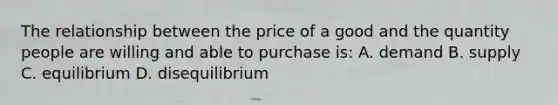 The relationship between the price of a good and the quantity people are willing and able to purchase is: A. demand B. supply C. equilibrium D. disequilibrium