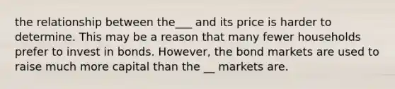 the relationship between the___ and its price is harder to determine. This may be a reason that many fewer households prefer to invest in bonds. However, the bond markets are used to raise much more capital than the __ markets are.