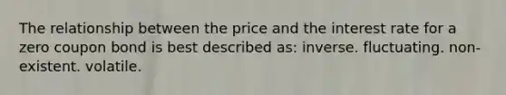 The relationship between the price and the interest rate for a zero <a href='https://www.questionai.com/knowledge/k0J7GLeZqK-coupon-bond' class='anchor-knowledge'>coupon bond</a> is best described as: inverse. fluctuating. non-existent. volatile.