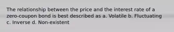 The relationship between the price and the interest rate of a zero-coupon bond is best described as a. Volatile b. Fluctuating c. Inverse d. Non-existent