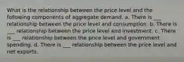 What is the relationship between the price level and the following components of aggregate demand. a. There is ___ relationship between the price level and consumption. b. There is ___ relationship between the price level and investment. c. There is ___ relationship between the price level and government spending. d. There is ___ relationship between the price level and net exports.